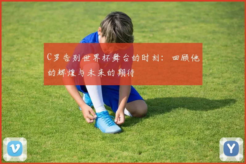C罗告别世界杯舞台的时刻：回顾他的辉煌与未来的期待