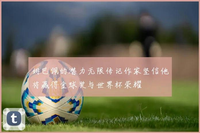 姆巴佩的潜力无限传记作家坚信他将赢得金球奖与世界杯荣耀