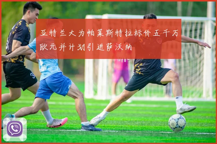 亚特兰大为帕莱斯特拉标价五千万欧元并计划引进萨沃纳