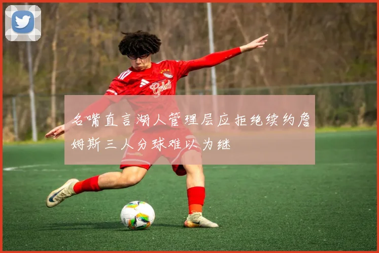 名嘴直言湖人管理层应拒绝续约詹姆斯三人分球难以为继