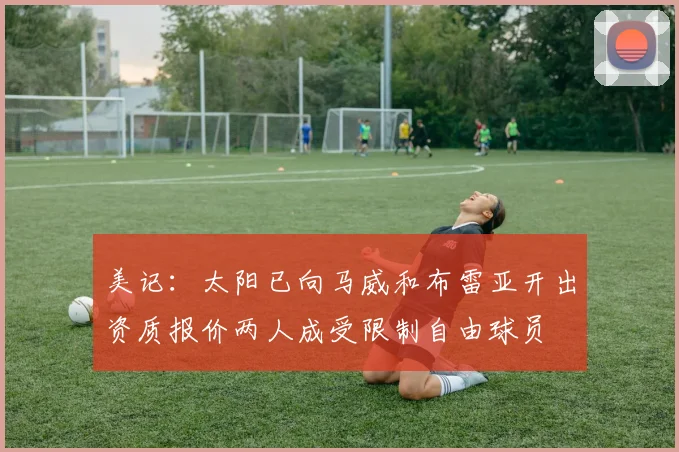 美记：太阳已向马威和布雷亚开出资质报价两人成受限制自由球员
