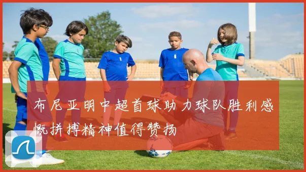 布尼亚明中超首球助力球队胜利感慨拼搏精神值得赞扬