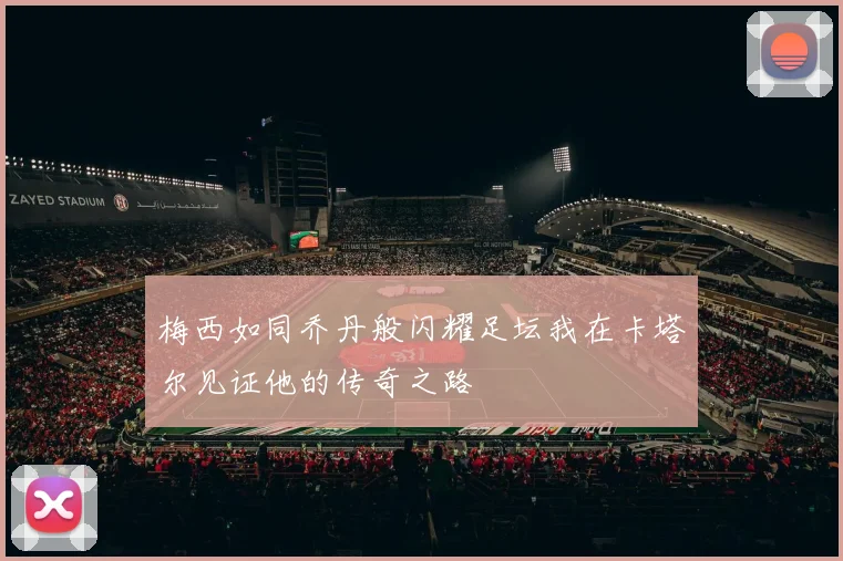 梅西如同乔丹般闪耀足坛我在卡塔尔见证他的传奇之路