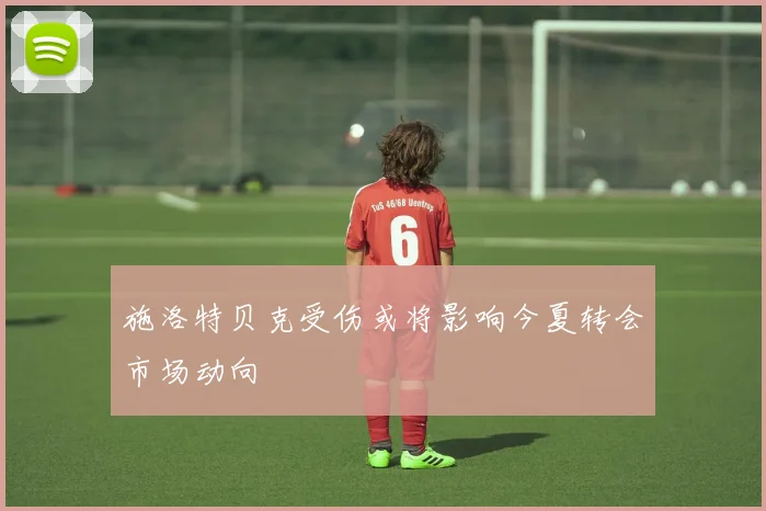 施洛特贝克受伤或将影响今夏转会市场动向