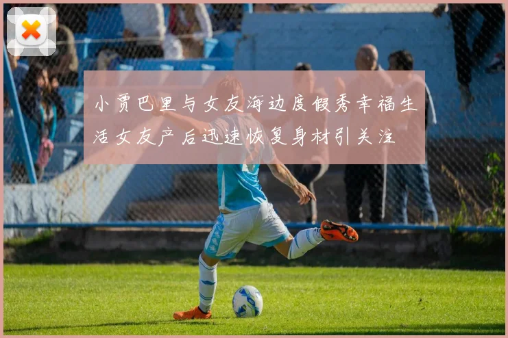 小贾巴里与女友海边度假秀幸福生活女友产后迅速恢复身材引关注