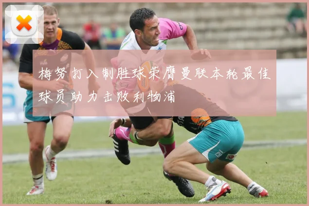 梅努打入制胜球荣膺曼联本轮最佳球员助力击败利物浦