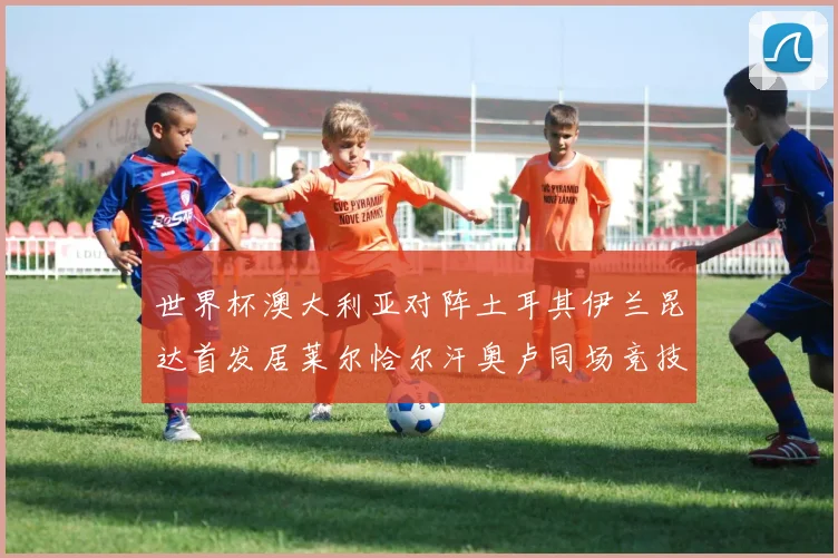 世界杯澳大利亚对阵土耳其伊兰昆达首发居莱尔恰尔汗奥卢同场竞技