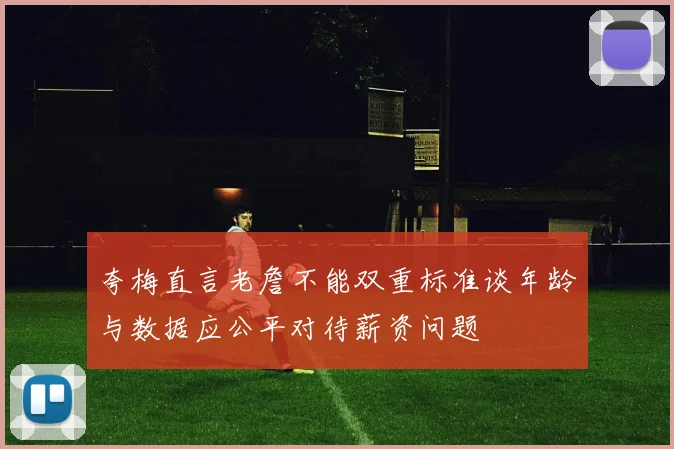 夸梅直言老詹不能双重标准谈年龄与数据应公平对待薪资问题