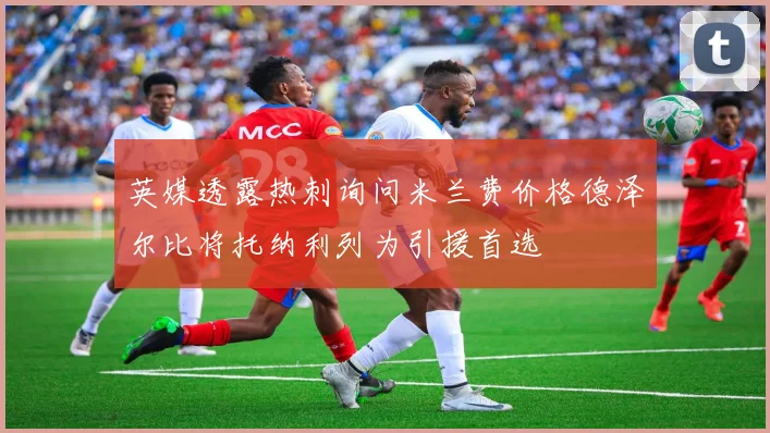 英媒透露热刺询问米兰费价格德泽尔比将托纳利列为引援首选