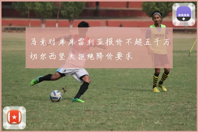 马竞对库库雷利亚报价不超五千万切尔西坚决拒绝降价要求